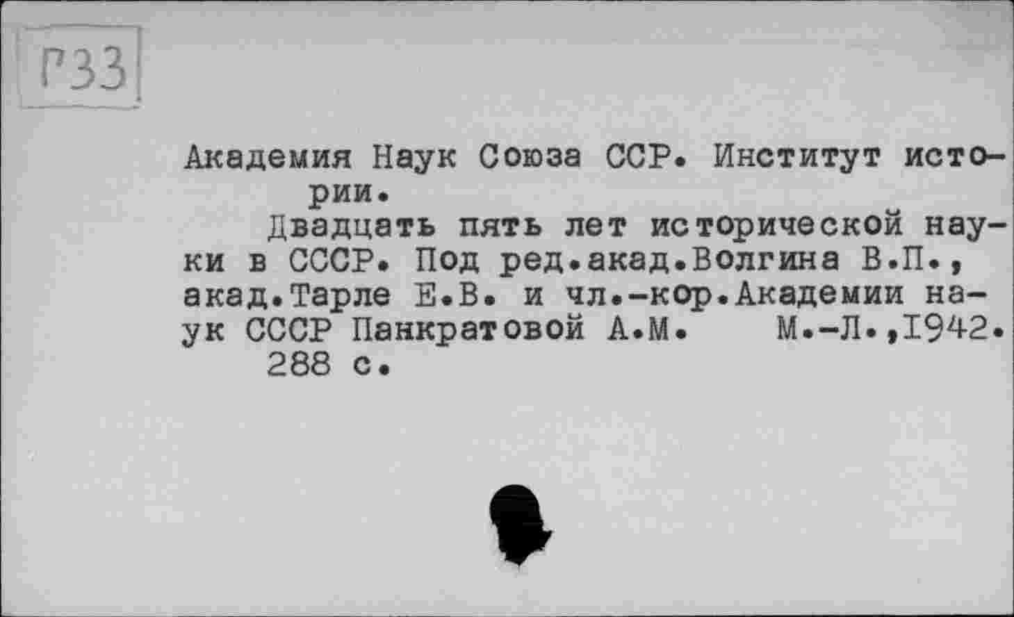 ﻿РЗЗ
Академия Наук Союза ССР. Институт истории.
Двадцать пять лет исторической науки в СССР. Под ред.акад.Волгина В.П., акад.Тарле Е.В. и чл.-кор.Академии наук СССР Панкратовой А.М. М.-Л.,1942.
288 с.